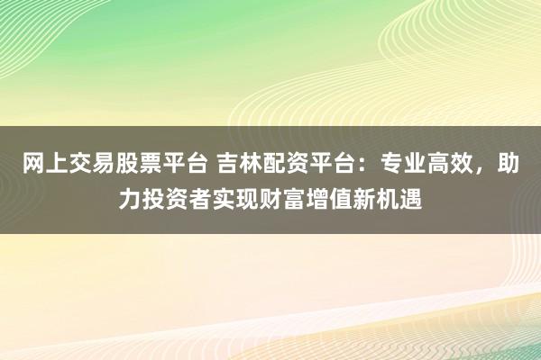 网上交易股票平台 吉林配资平台：专业高效，助力投资者实现财富增值新机遇