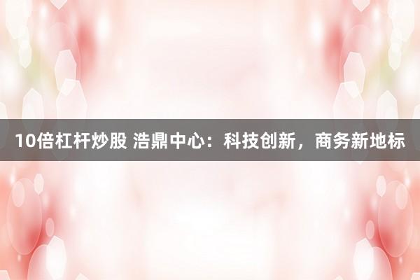 10倍杠杆炒股 浩鼎中心：科技创新，商务新地标