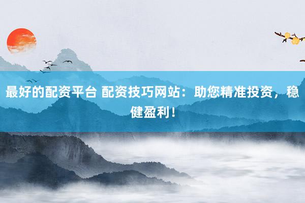 最好的配资平台 配资技巧网站：助您精准投资，稳健盈利！