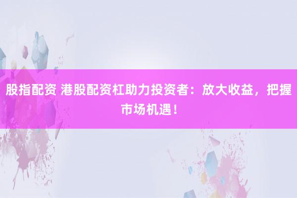 股指配资 港股配资杠助力投资者：放大收益，把握市场机遇！