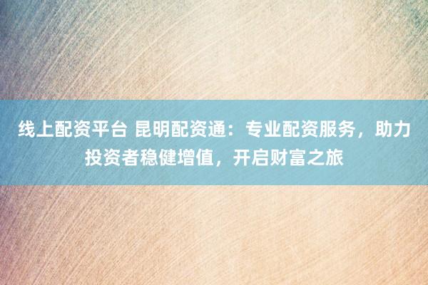 线上配资平台 昆明配资通：专业配资服务，助力投资者稳健增值，开启财富之旅