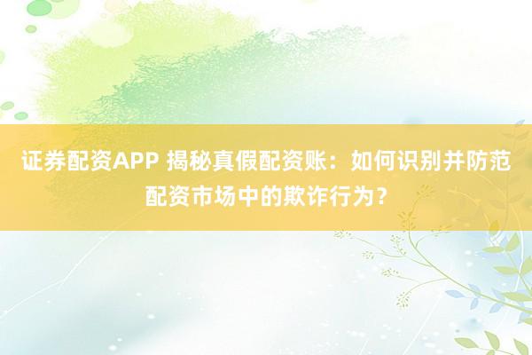 证券配资APP 揭秘真假配资账：如何识别并防范配资市场中的欺诈行为？