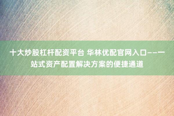 十大炒股杠杆配资平台 华林优配官网入口——一站式资产配置解决方案的便捷通道