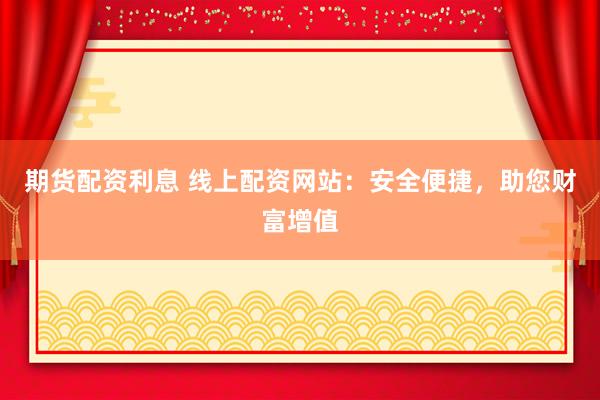期货配资利息 线上配资网站：安全便捷，助您财富增值