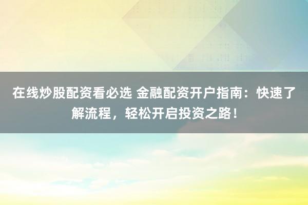 在线炒股配资看必选 金融配资开户指南：快速了解流程，轻松开启投资之路！