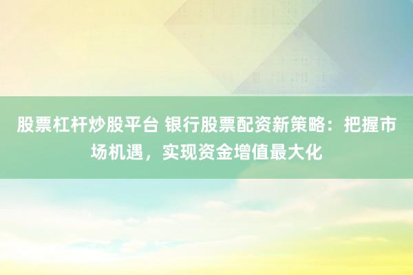股票杠杆炒股平台 银行股票配资新策略：把握市场机遇，实现资金增值最大化