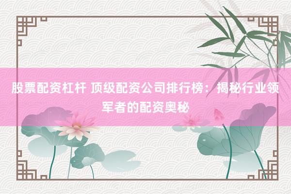股票配资杠杆 顶级配资公司排行榜：揭秘行业领军者的配资奥秘