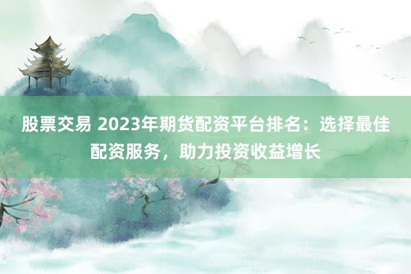 股票交易 2023年期货配资平台排名：选择最佳配资服务，助力投资收益增长