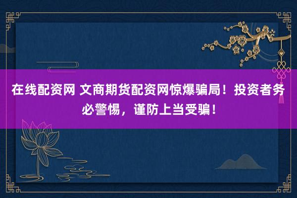 在线配资网 文商期货配资网惊爆骗局！投资者务必警惕，谨防上当受骗！