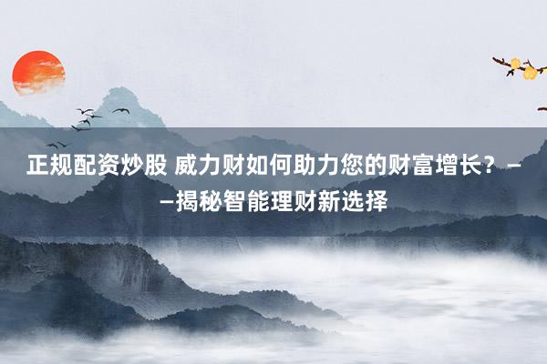 正规配资炒股 威力财如何助力您的财富增长？——揭秘智能理财新选择