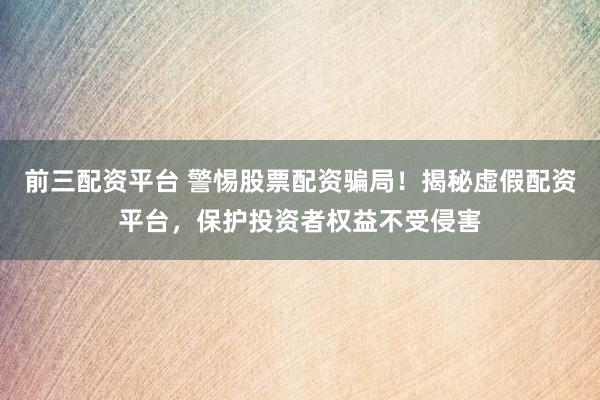 前三配资平台 警惕股票配资骗局！揭秘虚假配资平台，保护投资者权益不受侵害