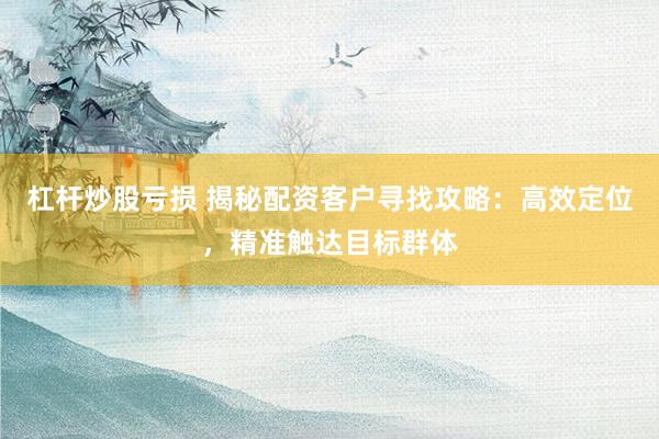 杠杆炒股亏损 揭秘配资客户寻找攻略：高效定位，精准触达目标群体