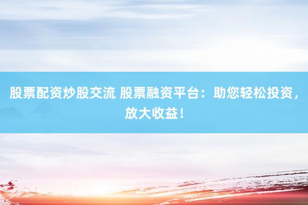 股票配资炒股交流 股票融资平台：助您轻松投资，放大收益！