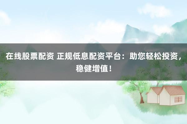 在线股票配资 正规低息配资平台：助您轻松投资，稳健增值！