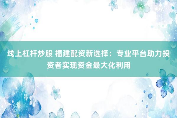 线上杠杆炒股 福建配资新选择：专业平台助力投资者实现资金最大化利用