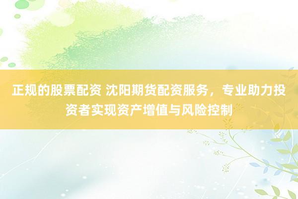正规的股票配资 沈阳期货配资服务，专业助力投资者实现资产增值与风险控制
