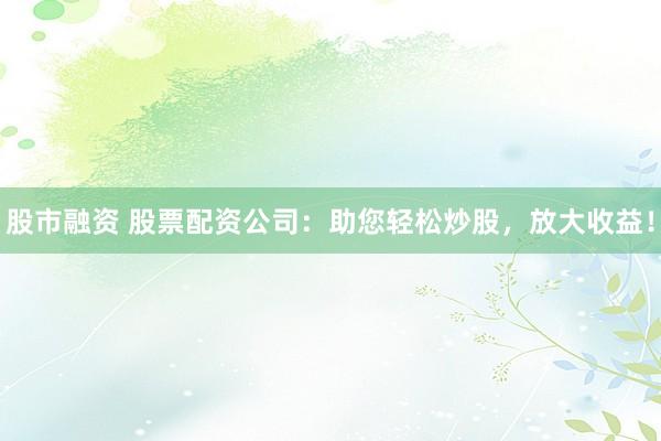 股市融资 股票配资公司：助您轻松炒股，放大收益！