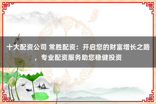 十大配资公司 常胜配资：开启您的财富增长之路，专业配资服务助您稳健投资