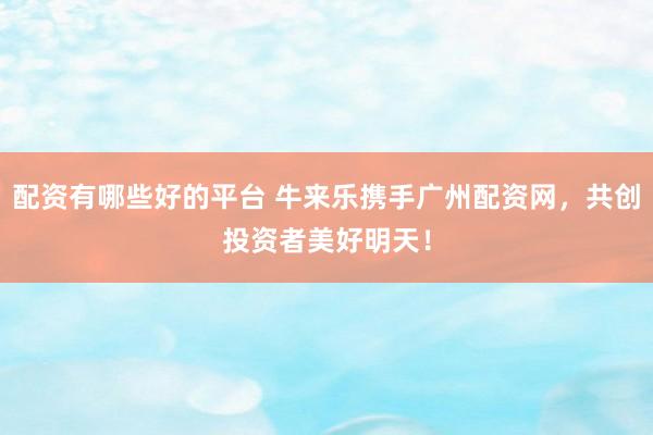 配资有哪些好的平台 牛来乐携手广州配资网，共创投资者美好明天！