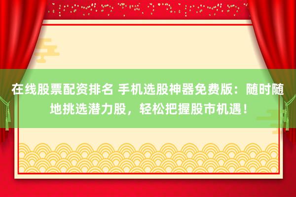 在线股票配资排名 手机选股神器免费版：随时随地挑选潜力股，轻松把握股市机遇！