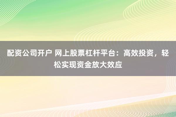 配资公司开户 网上股票杠杆平台：高效投资，轻松实现资金放大效应