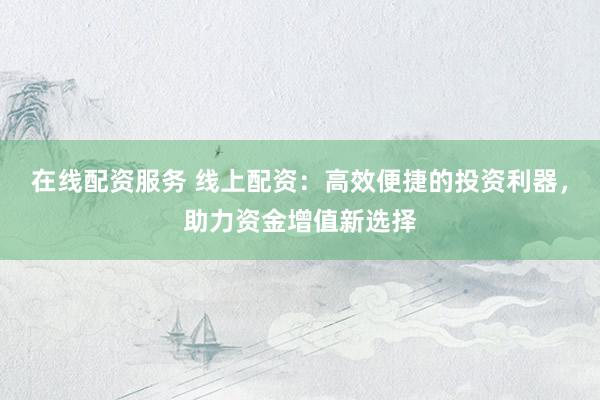 在线配资服务 线上配资：高效便捷的投资利器，助力资金增值新选择