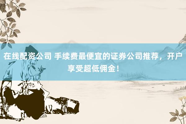 在线配资公司 手续费最便宜的证券公司推荐，开户享受超低佣金！