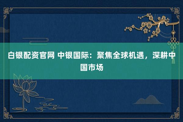 白银配资官网 中银国际：聚焦全球机遇，深耕中国市场