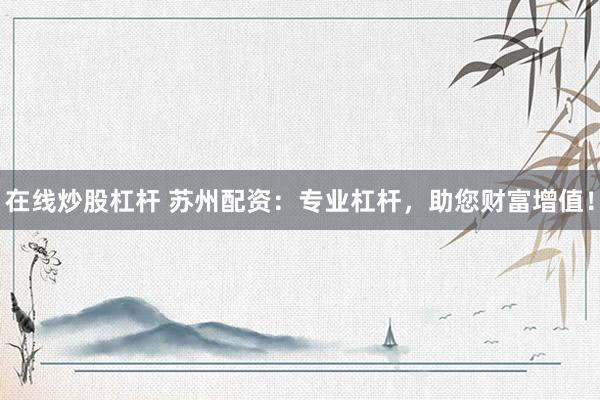 在线炒股杠杆 苏州配资：专业杠杆，助您财富增值！