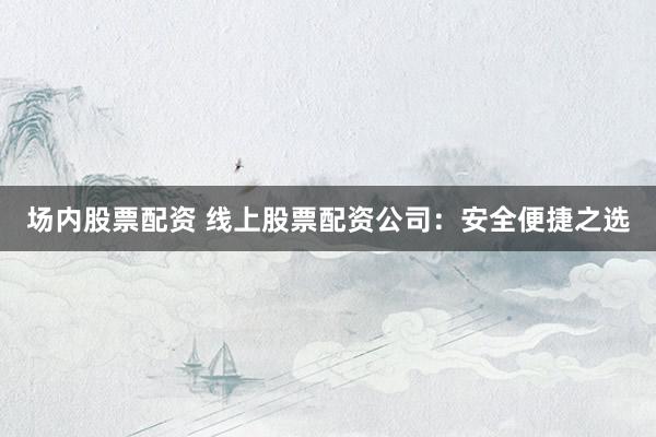 场内股票配资 线上股票配资公司：安全便捷之选