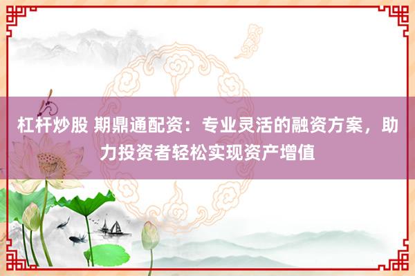 杠杆炒股 期鼎通配资：专业灵活的融资方案，助力投资者轻松实现资产增值