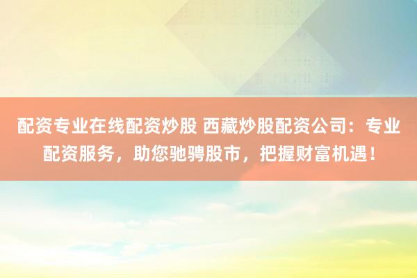 配资专业在线配资炒股 西藏炒股配资公司：专业配资服务，助您驰骋股市，把握财富机遇！