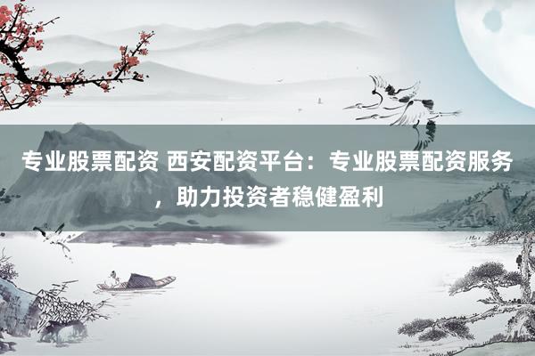 专业股票配资 西安配资平台：专业股票配资服务，助力投资者稳健盈利