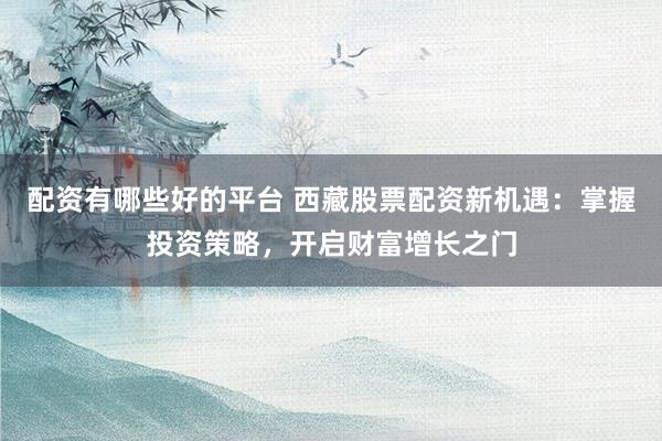 配资有哪些好的平台 西藏股票配资新机遇：掌握投资策略，开启财富增长之门
