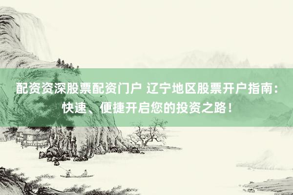 配资资深股票配资门户 辽宁地区股票开户指南：快速、便捷开启您的投资之路！