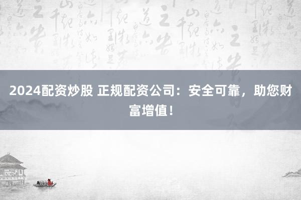 2024配资炒股 正规配资公司：安全可靠，助您财富增值！