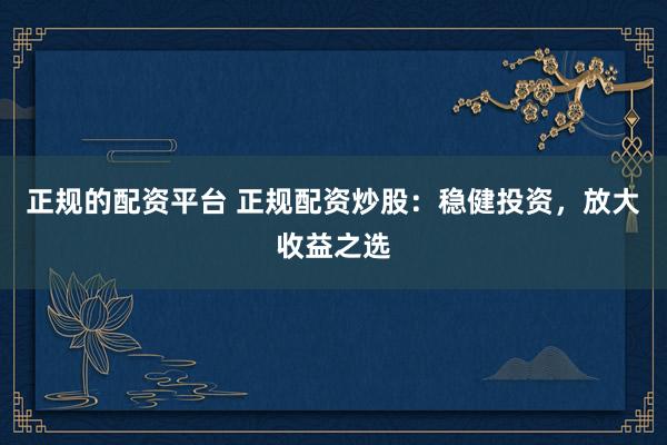 正规的配资平台 正规配资炒股：稳健投资，放大收益之选