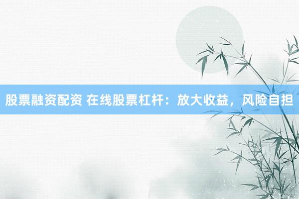 股票融资配资 在线股票杠杆：放大收益，风险自担