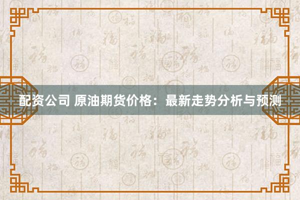 配资公司 原油期货价格：最新走势分析与预测
