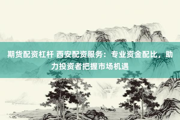 期货配资杠杆 西安配资服务：专业资金配比，助力投资者把握市场机遇