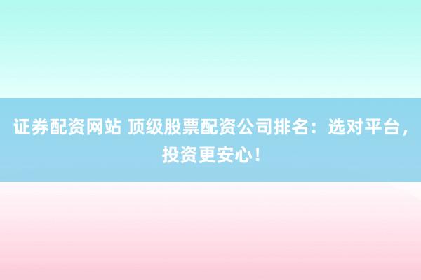 证券配资网站 顶级股票配资公司排名：选对平台，投资更安心！