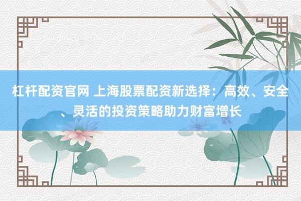 杠杆配资官网 上海股票配资新选择：高效、安全、灵活的投资策略助力财富增长