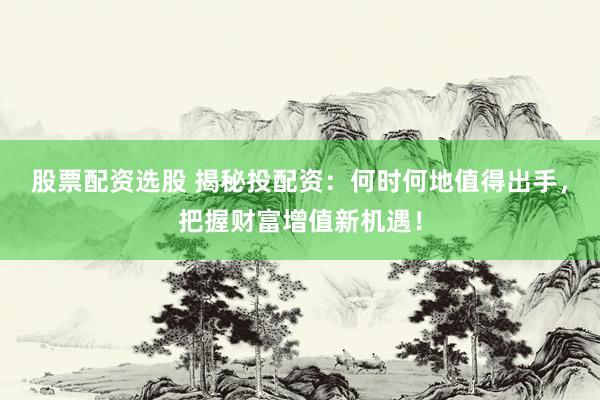 股票配资选股 揭秘投配资：何时何地值得出手，把握财富增值新机遇！