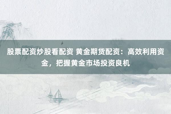 股票配资炒股看配资 黄金期货配资：高效利用资金，把握黄金市场投资良机