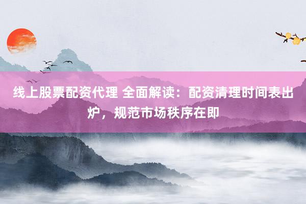 线上股票配资代理 全面解读：配资清理时间表出炉，规范市场秩序在即