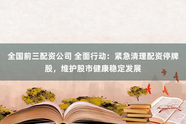 全国前三配资公司 全面行动：紧急清理配资停牌股，维护股市健康稳定发展