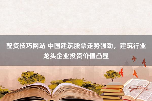 配资技巧网站 中国建筑股票走势强劲，建筑行业龙头企业投资价值凸显