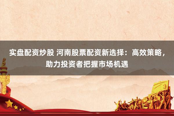 实盘配资炒股 河南股票配资新选择：高效策略，助力投资者把握市场机遇