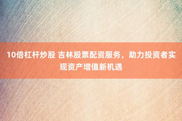 10倍杠杆炒股 吉林股票配资服务，助力投资者实现资产增值新机遇
