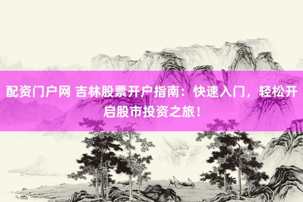 配资门户网 吉林股票开户指南：快速入门，轻松开启股市投资之旅！